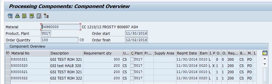 Machine generated alternative text:&#10;Processing Components: Component Overview&#10;Material&#10;Product. Plant&#10;Order Quantity&#10;Component Overview&#10;Material No&#10;83000321&#10;83000320&#10;83000321&#10;83000322&#10;De.on&#10;GSI TEST ROH 321&#10;GSI test HALB 320&#10;GSI TEST ROH 321&#10;GSI TEST ROH 322&#10;B...M.L&#10;CS PD&#10;CS PD&#10;CS PD&#10;CS PD&#10;F&#10;4960000&#10;U017&#10;100&#10;CC 1210/12 FROSTY 800691 ASH&#10;____________&#10;Order start 11/30/2016&#10;CS Orderfinish 12/02/2016&#10;Requirement qty U... ? Plant Pr... Supply Area Reqmt Date Item I.  O. O. Req...&#10;300 CS U017 11/30/2016 0010 L 0 0 300&#10;200 CS U017 11/30/2016 0020 L X 1 1 200&#10;200 CS U017 11/30/2016 0010 L 1 1 200&#10;200 CS U017 11/30/2016 0020 L 1 1 200&#10;w