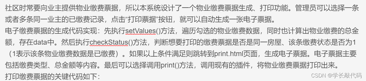 社区时常要向业主提供物业缴费票据，所以本系统设计了一个物业缴费票据生成、打印功能。管理员可以选择一条或者多条同一业主的已缴费记录，点击“打印票据”按钮，就可以自动生成一张电子票据。
电子缴费票据的生成代码实现：先执行setValues()方法，遍历勾选的物业缴费数据，同时也计算出物业缴费的总金额，存在data中。然后执行checkStatus()方法，判断想要打印的缴费票据是否是同一房屋、该条缴费状态是否为1（1表示该条物业缴费数据是已缴费）。如果以上条件满足则跳转到print.html页面，生成电子票据。电子票据主要包括缴费类型、总金额等内容。最后可以选择调用print()方法，调用现有的插件，将物业缴费票据打印出来。
打印缴费票据的关键代码如下