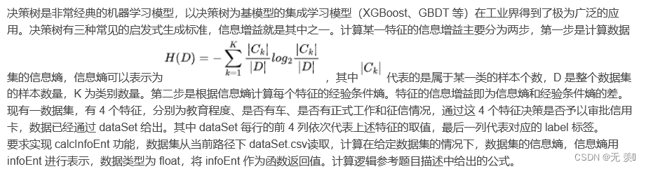 决策树是非常经典的机器学习模型，以决策树为基模型的集成学习模型（XGBoost、GBDT 等）在工业界得到了极为广泛的应用。决策树有三种常见的启发式生成标准，信息增益就是其中之一。计算某一特征的信息增益主要分为两步，第一步是计算数据集的信息熵，信息熵可以表示为，其中代表的是属于某一类的样本个数，D 是整个数据集的样本数量，K 为类别数量。第二步是根据信息熵计算每个特征的经验条件熵。特征的信息增益即为信息熵和经验条件熵的差。现有一数据集，有 4 个特征，分别为教育程度、是否有车、是否有正式工作和征信情况，通过这 4 个特征决策是否予以审批信用卡，数据已经通过 dataSet 给出。其中 dataSet 每行的前 4 列依次代表上述特征的取值，最后一列代表对应的 label 标签。
要求实现 calcInfoEnt 功能，数据集从当前路径下 dataSet.csv读取，计算在给定数据集的情况下，数据集的信息熵，信息熵用 infoEnt 进行表示，数据类型为 float，将 infoEnt 作为函数返回值。计算逻辑参考题目描述中给出的公式。
其中dataSet.csv的示例数据集如下所示：