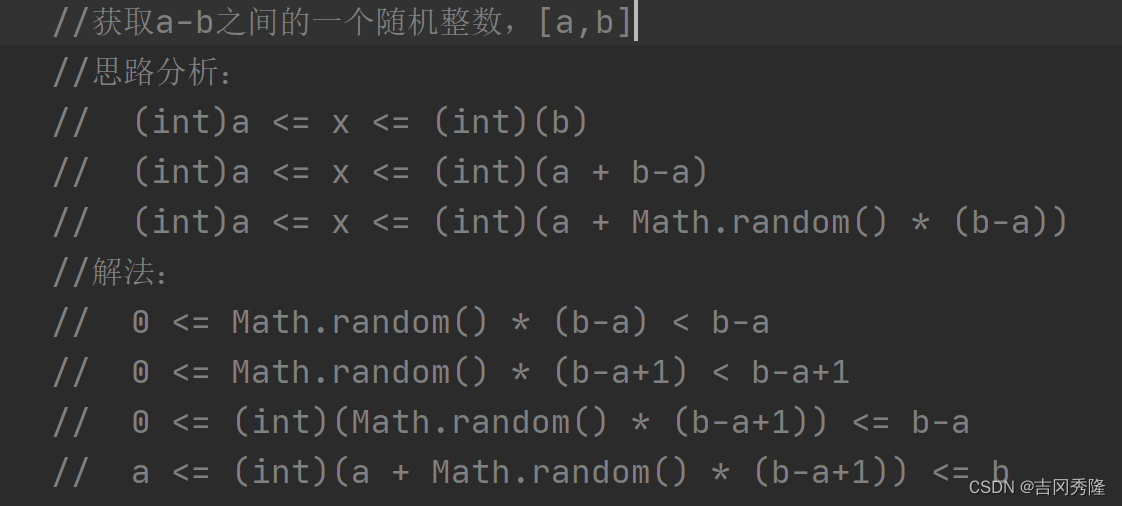 //获取a-b之间的一个随机整数，[a,b]
//思路分析：
//  (int)a <= x <= (int)(b)
//  (int)a <= x <= (int)(a + b-a)
//  (int)a <= x <= (int)(a + Math.random() * (b-a))
//解法：
//  0 <= Math.random() * (b-a) < b-a
//  0 <= Math.random() * (b-a+1) < b-a+1
//  0 <= (int)(Math.random() * (b-a+1)) <= b-a
//  a <= (int)(a + Math.random() * (b-a+1)) <= b