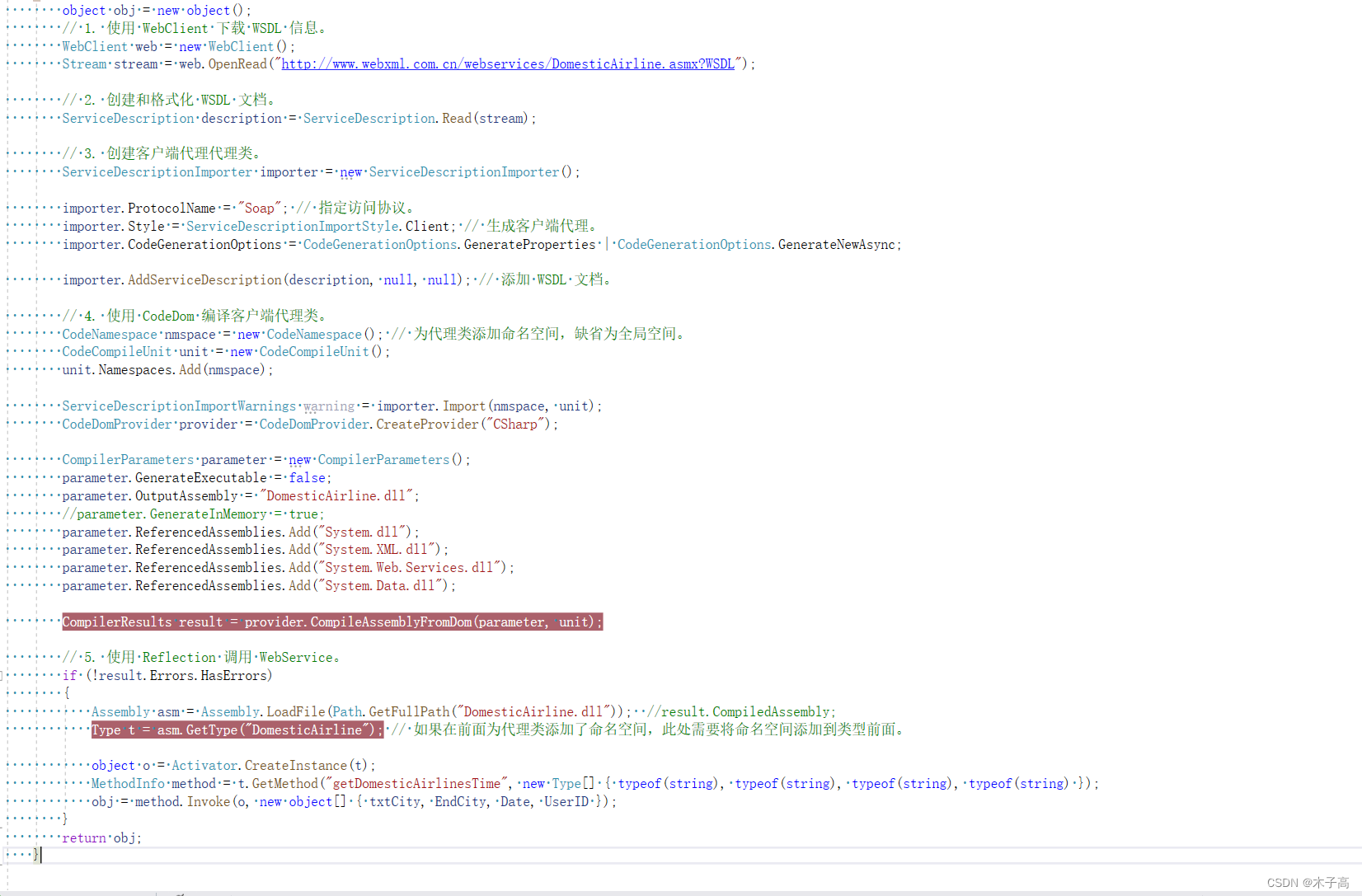 public object GetWebService(string txtCity, string EndCity, string Date, string UserID)     {         object obj = new object();         // 1. 使用 WebClient 下载 WSDL 信息。         WebClient web = new WebClient();         Stream stream = web.OpenRead("http://www.webxml.com.cn/webservices/DomesticAirline.asmx?WSDL");          // 2. 创建和格式化 WSDL 文档。         ServiceDescription description = ServiceDescription.Read(stream);          // 3. 创建客户端代理代理类。         ServiceDescriptionImporter importer = new ServiceDescriptionImporter();          importer.ProtocolName = "Soap"; // 指定访问协议。         importer.Style = ServiceDescriptionImportStyle.Client; // 生成客户端代理。         importer.CodeGenerationOptions = CodeGenerationOptions.GenerateProperties | CodeGenerationOptions.GenerateNewAsync;          importer.AddServiceDescription(description, null, null); // 添加 WSDL 文档。          // 4. 使用 CodeDom 编译客户端代理类。         CodeNamespace nmspace = new CodeNamespace(); // 为代理类添加命名空间，缺省为全局空间。         CodeCompileUnit unit = new CodeCompileUnit();         unit.Namespaces.Add(nmspace);          ServiceDescriptionImportWarnings warning = importer.Import(nmspace, unit);         CodeDomProvider provider = CodeDomProvider.CreateProvider("CSharp");          CompilerParameters parameter = new CompilerParameters();         parameter.GenerateExecutable = false;         parameter.OutputAssembly = "DomesticAirline.dll";         //parameter.GenerateInMemory = true;         parameter.ReferencedAssemblies.Add("System.dll");         parameter.ReferencedAssemblies.Add("System.XML.dll");         parameter.ReferencedAssemblies.Add("System.Web.Services.dll");         parameter.ReferencedAssemblies.Add("System.Data.dll");          CompilerResults result = provider.CompileAssemblyFromDom(parameter, unit);          // 5. 使用 Reflection 调用 WebService。         if (!result.Errors.HasErrors)         {             Assembly asm = Assembly.LoadFile(Path.GetFullPath("DomesticAirline.dll"));  //result.CompiledAssembly;             Type t = asm.GetType("DomesticAirline"); // 如果在前面为代理类添加了命名空间，此处需要将命名空间添加到类型前面。              object o = Activator.CreateInstance(t);             MethodInfo method = t.GetMethod("getDomesticAirlinesTime", new Type[] { typeof(string), typeof(string), typeof(string), typeof(string) });             obj = method.Invoke(o, new object[] { txtCity, EndCity, Date, UserID });         }         return obj;     }