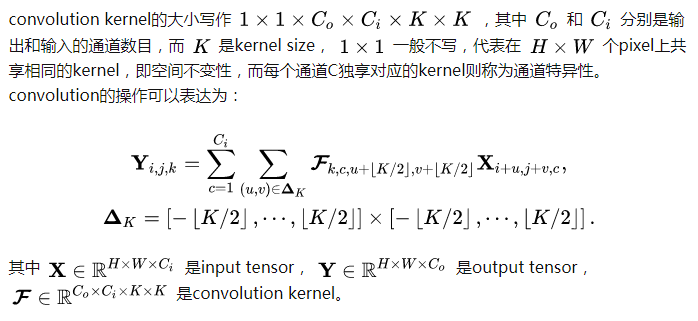 convolution kernel的大小写作 [公式] ，其中 [公式] 和 [公式] 分别是输出和输入的通道数目，而 [公式] 是kernel size， [公式] 一般不写，代表在 [公式] 个pixel上共享相同的kernel，即空间不变性，而每个通道C独享对应的kernel则称为通道特异性。convolution的操作可以表达为：