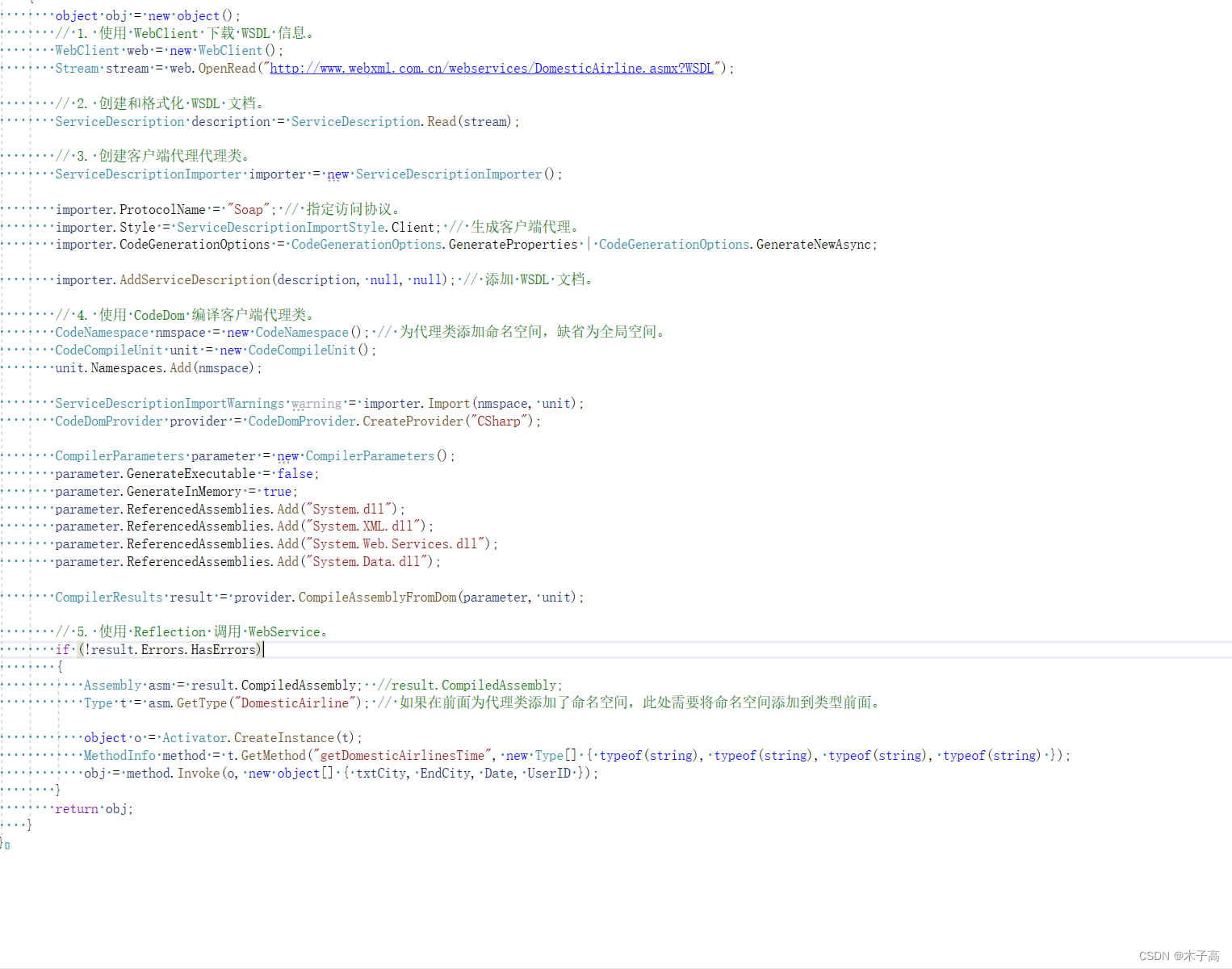 public object GetWebService3(string txtCity, string EndCity, string Date, string UserID)     {         object obj = new object();         // 1. 使用 WebClient 下载 WSDL 信息。         WebClient web = new WebClient();         Stream stream = web.OpenRead("http://www.webxml.com.cn/webservices/DomesticAirline.asmx?WSDL");          // 2. 创建和格式化 WSDL 文档。         ServiceDescription description = ServiceDescription.Read(stream);          // 3. 创建客户端代理代理类。         ServiceDescriptionImporter importer = new ServiceDescriptionImporter();          importer.ProtocolName = "Soap"; // 指定访问协议。         importer.Style = ServiceDescriptionImportStyle.Client; // 生成客户端代理。         importer.CodeGenerationOptions = CodeGenerationOptions.GenerateProperties | CodeGenerationOptions.GenerateNewAsync;          importer.AddServiceDescription(description, null, null); // 添加 WSDL 文档。          // 4. 使用 CodeDom 编译客户端代理类。         CodeNamespace nmspace = new CodeNamespace(); // 为代理类添加命名空间，缺省为全局空间。         CodeCompileUnit unit = new CodeCompileUnit();         unit.Namespaces.Add(nmspace);          ServiceDescriptionImportWarnings warning = importer.Import(nmspace, unit);         CodeDomProvider provider = CodeDomProvider.CreateProvider("CSharp");          CompilerParameters parameter = new CompilerParameters();         parameter.GenerateExecutable = false;         parameter.GenerateInMemory = true;         parameter.ReferencedAssemblies.Add("System.dll");         parameter.ReferencedAssemblies.Add("System.XML.dll");         parameter.ReferencedAssemblies.Add("System.Web.Services.dll");         parameter.ReferencedAssemblies.Add("System.Data.dll");          CompilerResults result = provider.CompileAssemblyFromDom(parameter, unit);          // 5. 使用 Reflection 调用 WebService。         if (!result.Errors.HasErrors)         {             Assembly asm = result.CompiledAssembly;  //result.CompiledAssembly;             Type t = asm.GetType("DomesticAirline"); // 如果在前面为代理类添加了命名空间，此处需要将命名空间添加到类型前面。              object o = Activator.CreateInstance(t);             MethodInfo method = t.GetMethod("getDomesticAirlinesTime", new Type[] { typeof(string), typeof(string), typeof(string), typeof(string) });             obj = method.Invoke(o, new object[] { txtCity, EndCity, Date, UserID });         }         return obj;     }