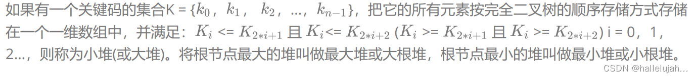 如果有一个关键码的集合K = { ， ， ，…， }，把它的所有元素按完全二叉树的顺序存储方式存储
在一个一维数组中，并满足： <= 且 <= ( >= 且 >= ) i = 0，1，
2…，则称为小堆(或大堆)。将根节点最大的堆叫做最大堆或大根堆，根节点最小的堆叫做最小堆或小根堆。