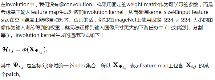 在involution中，我们没有像convolution一样采用固定的weight matrix作为可学习的参数，而是考虑基于输入feature map生成对应的involution kernel，从而确保kernel size和input feature size在空间维度上能够自动对齐。否则的话，例如在ImageNet上使用固定 [公式] 大小的图像作为输入训练得到的权重，就无法迁移到输入图像尺寸更大的下游任务中（比如检测、分割等）。