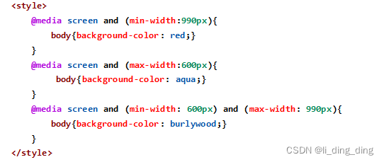<style>
@media screen and (min-width:990px){
body{background-color: red;}
}
@media screen and (max-width:600px){
body{background-color: aqua;}
}
@media screen and (min-width: 600px) and (max-width: 990px){
body{background-color: burlywood;}
}
</style>