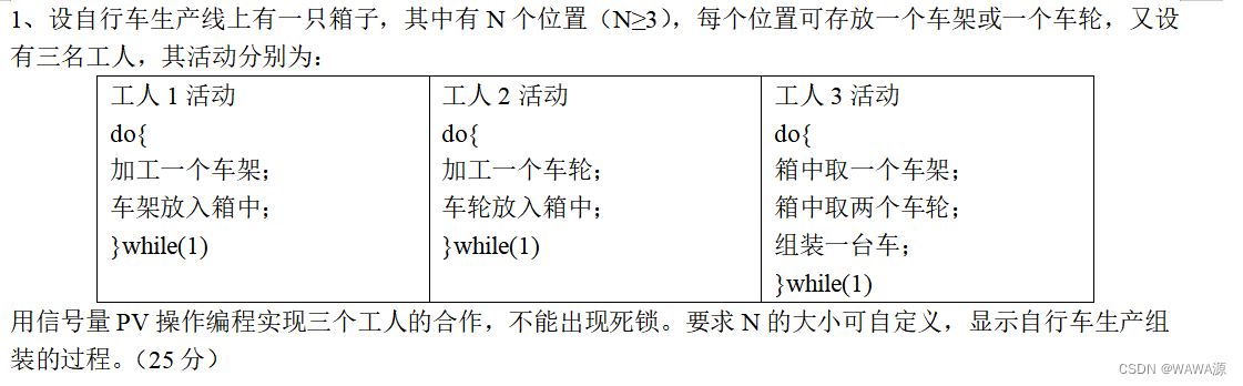 1、设自行车生产线上有一只箱子，其中有N个位置（N≥3），每个位置可存放一个车架或一个车轮，又设有三名工人，其活动分别为：
工人1活动
do{
加工一个车架；
车架放入箱中；
}while(1)	工人2活动
do{
加工一个车轮；
车轮放入箱中；
}while(1)	工人3活动
do{
箱中取一个车架；
箱中取两个车轮；
组装一台车；
}while(1)
用信号量PV操作编程实现三个工人的合作，不能出现死锁。要求N的大小可自定义，显示自行车生产组装的过程。（25分）