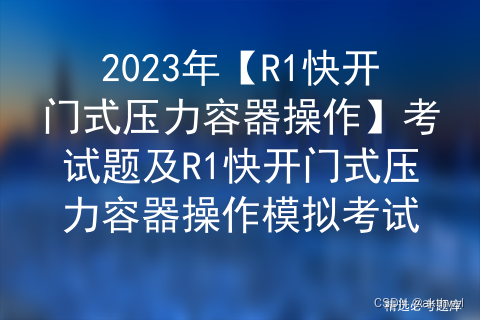 2023年【R1快开门式压力容器操作】考试题及R1快开门式压力容器操作模拟考试