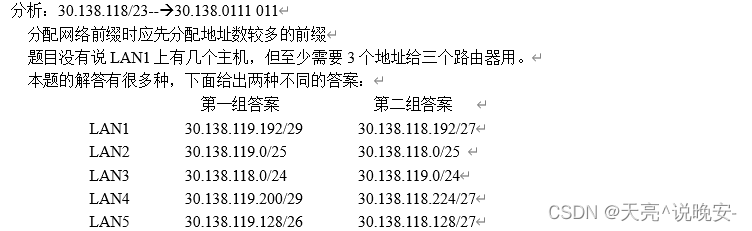 分析：30.138.118/23-->30.138.0111 011
分配网络前缀时应先分配地址数较多的前缀
题目没有说LAN1上有几个主机，但至少需要3个地址给三个路由器用。
本题的解答有很多种，下面给出两种不同的答案：
第一组答案            第二组答案LAN1       30.138.119.192/29       30.138.118.192/27
LAN2       30.138.119.0/25         30.138.118.0/25
LAN3       30.138.118.0/24         30.138.119.0/24
LAN4       30.138.119.200/29       30.138.118.224/27
LAN5       30.138.119.128/26       30.138.118.128/27