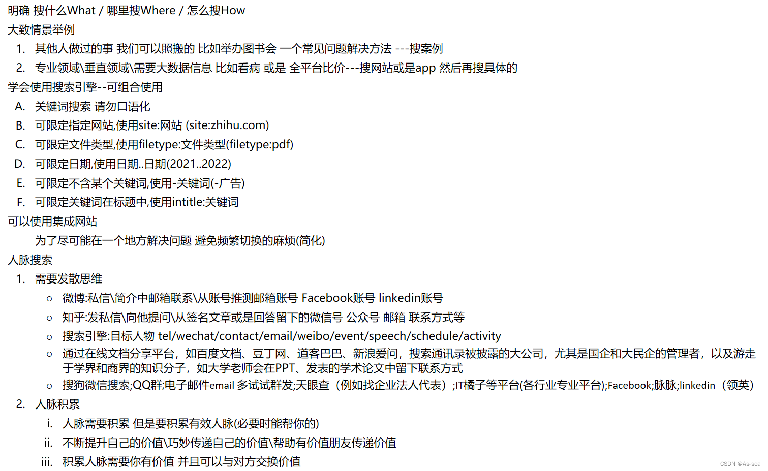   明确 搜什么What / 哪里搜Where / 怎么搜How
大致情景举例
1. 其他人做过的事 我们可以照搬的 比如举办图书会 一个常见问题解决方法 ---搜案例
2. 专业领域\垂直领域\需要大数据信息 比如看病 或是 全平台比价---搜网站或是app 然后再搜具体的
学会使用搜索引擎--可组合使用
A. 关键词搜索 请勿口语化
B. 可限定指定网站,使用site:网站 (site:zhihu.com)
C. 可限定文件类型,使用filetype:文件类型(filetype:pdf)
D. 可限定日期,使用日期..日期(2021..2022)
E. 可限定不含某个关键词,使用-关键词(-广告)
F. 可限定关键词在标题中,使用intitle:关键词
可以使用集成网站
为了尽可能在一个地方解决问题 避免频繁切换的麻烦(简化)
人脉搜索
1. 需要发散思维
○ 微博:私信\简介中邮箱联系\从账号推测邮箱账号 Facebook账号 linkedin账号
○ 知乎:发私信\向他提问\从签名文章或是回答留下的微信号 公众号 邮箱 联系方式等
○ 搜索引擎:目标人物 tel/wechat/contact/email/weibo/event/speech/schedule/activity
○ 搜狗微信搜索;QQ群;电子邮件email 多试试群发;天眼查（例如找企业法人代表）;Facebook;脉脉;linkedin（领英）
2. 人脉积累
i. 人脉需要积累 但是要积累有效人脉(必要时能帮你的)
ii. 不断提升自己的价值\巧妙传递自己的价值\帮助有价值朋友传递价值
iii. 积累人脉需要你有价值 并且可以与对方交换价值