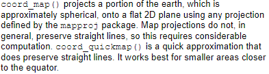 coord_quickmap() 使用一种更快的近似地图投影。这种近似忽略掉地球的弯曲度并调整经纬度的比例。coord_map() 将3D地图垂直投影到2D平面上，使用的是墨卡托投影。前者更优更快。