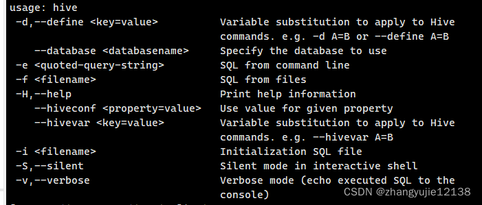 -d,--define <key=value>          Variable substitution to apply to Hive commands. e.g. -d A=B or --define A=B
--database      Specify the database to use
-e          SQL from command line
-f                     SQL from files
-H,--help                        Print help information
--hiveconf <property=value>   Use value for given property
--hivevar <key=value>         Variable substitution to apply to Hive commands. e.g. --hivevar A=B
-i filename                    Initialization SQL file
-S,--silent                      Silent mode in interactive shell
-v,--verbose                     Verbose mode (echo executed SQL to the console)