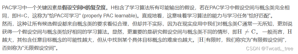 PAC学习中一个关键因素是假设空间H的复杂度。H包含了学习算法所有可能输出的假设，若在PAC学习中假设空间与概念类完全相同，即H=C，这称为"恰PAC可学习" (properly PAC learnable)。直观地看，这意味着学习算法的能力与学习任务”恰好匹配“。
然而，这种让所有候选假设都来自概念类的要求看似合理，但却并不实际，因为在现实应用中我们对概念类C CC通常一无所知，更别说获得一个假设空间与概念类恰好相同的学习算法。显然，更重要的是研究假设空间与概念类不同的情形，即H ≠ C H\neq CH

​
=C。 一般而言，H HH越大，其包含任意目标概念的可能性越大，但从中找到某个具体目标概念的难度也越大。∣ H ∣ |H|∣H∣有限时，我们称究为"有限假设空间"，否则称为"无限假设空间"。