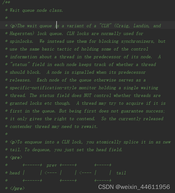 等待队列是“CLH”（Craig、Landin和Hagersten）锁队列的变体。CLH锁通常用于旋转锁。相反，我们使用它们来阻止同步器，但是使用相同的基本策略，即在其节点的前一个线程中保存一些关于该线程的控制信息。每个节点中的“status”字段跟踪线程是否应该阻塞。当一个节点的前一个节点释放时，它会发出信号。否则，队列的每个节点都充当一个特定的通知样式监视器，其中包含一个等待线程。状态字段并不控制线程是否被授予锁等。如果线程是队列中的第一个线程，它可能会尝试获取。但是，第一并不能保证成功，它只会给人争取的权利。因此，当前发布的内容线程可能需要重新等待。要排队进入CLH锁，您可以将其作为新的尾部进行原子拼接。要出列，只需设置head字段。