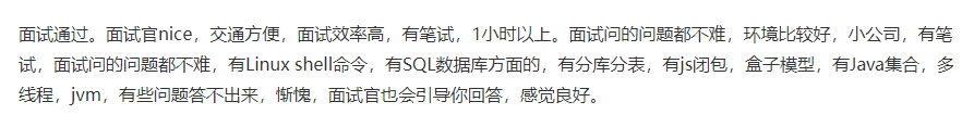 面试通过。面试官nice，交通方便，面试效率高，有笔试，1小时以上。面试问的问题都不难，环境比较好，小公司，有笔试，面试问的问题都不难，有Linux shell命令，有SQL数据库方面的，有分库分表，有js闭包，盒子模型，有Java集合，多线程，jvm，有些问题答不出来，惭愧，面试官也会引导你回答，感觉良好。