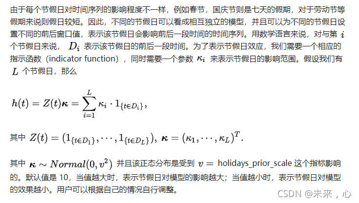 由于每个节假日对时间序列的影响程度不一样，例如春节，国庆节则是七天的假期，对于劳动节等假期来说则假日较短。因此，不同的节假日可以看成相互独立的模型，并且可以为不同的节假日设置不同的前后窗口值，表示该节假日会影响前后一段时间的时间序列。用数学语言来说，对与第 [公式] 个节假日来说， [公式] 表示该节假日的前后一段时间。为了表示节假日效应，我们需要一个相应的指示函数（indicator function），同时需要一个参数 [公式] 来表示节假日的影响范围。假设我们有 [公式] 个节假日，那么