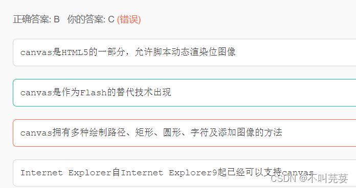 正确答案: B 你的答案: C (错误)canvas是HTML5的一部分,允许脚本动态渲染位图像canvas是作为Flash的替代技术出现canvas拥有多种绘制路径、矩形、圆形、字符及添加图像的方法Internet Explorer自Internet Explorer9起已经可以支持canvas