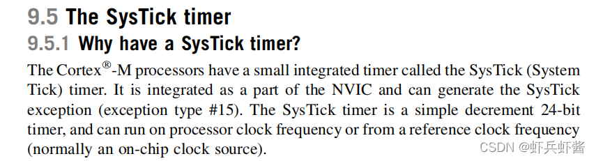 **The Cortex--M processors have a small integrated timer called the SysTick (System
Tick) timer. It is integrated as a part of the NVIC and can generate the SysTick
exception (exception type #15). The SysTick timer is a simple decrement 24-bit
timer, and can run on processor clock frequency or from a reference clock frequency
(normally an on-chip clock source).**