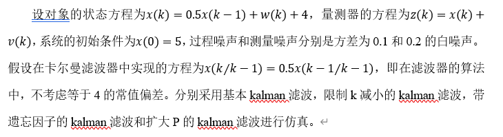 设对象的状态方程为x(k)=0.5x(k-1)+w(k)+4，量测器的方程为z(k)=x(k)+v(k)，系统的初始条件为x(0)=5，过程噪声和测量噪声分别是方差为0.1和0.2的白噪声。假设在卡尔曼滤波器中实现的方程为x(k⁄k-1)=0.5x(k-1⁄k-1)，即在滤波器的算法中，不考虑等于4的常值偏差。分别采用基本kalman滤波，限制k减小的kalman滤波，带遗忘因子的kalman滤波和扩大P的kalman滤波进行仿真。