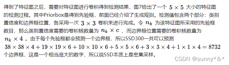 得到了特征图之后，需要对特征图进行卷积得到检测结果，图7给出了一个 [公式] 大小的特征图的检测过程。其中Priorbox是得到先验框，前面已经介绍了生成规则。检测值包含两个部分：类别置信度和边界框位置，各采用一次 [公式] 卷积来进行完成。令 [公式] 为该特征图所采用的先验框数目，那么类别置信度需要的卷积核数量为 [公式] ，而边界框位置需要的卷积核数量为 [公式] 。由于每个先验框都会预测一个边界框，所以SSD300一共可以预测 [公式] 个边界框，这是一个相当庞大的数字，所以说SSD本质上是密集采样。