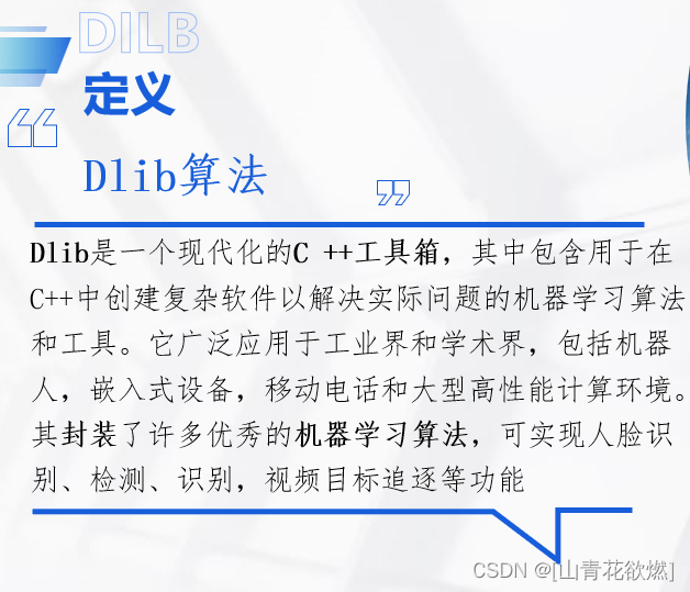 > Dlib是一个现代化的C++工具箱，其中包含用于在C++中创建复杂软件以解决实际问题的机器学习算法和工具。它广泛应用于工业界和学术界，包括机器人，嵌入式设备，移动电话和大型高性能计算环境。Dlib的开源许可证允许在任何应用程序中免费使用它。