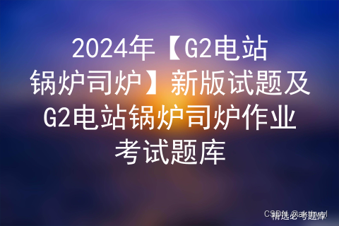 2024年【G2电站锅炉司炉】新版试题及G2电站锅炉司炉作业考试题库