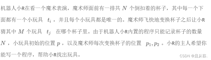 机器人小R在看一个魔术表演，魔术师面前有一排共N个倒扣着的杯子，其中每一个下面都有一个小玩具t; ，并且每个小玩具都是唯一的。 魔术师飞快地变换杯子之后让小R
猜其中M个玩具tj 在哪个杯子里。 由于机器人小R内置的程序只能记录杯子的数量
N，小玩具初始的位置p，以及魔术师每次变换杯子的位置P1,P2 。小R的主人希望你
能写一个程序，帮助小R找出玩具。