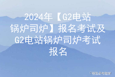 2024年【G2电站锅炉司炉】报名考试及G2电站锅炉司炉考试报名