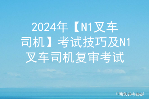 2024年【N1叉车司机】考试技巧及N1叉车司机复审考试