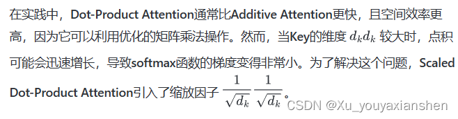 在实践中，Dot-Product Attention通常比Additive Attention更快，且空间效率更高，因为它可以利用优化的矩阵乘法操作。然而，当Key的维度 ( d_k ) 较大时，点积可能会迅速增长，导致softmax函数的梯度变得非常小。为了解决这个问题，Scaled Dot-Product Attention引入了缩放因子 ( \frac{1}{\sqrt{d_k}} )。