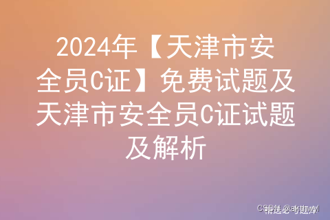 2024年【天津市安全员C证】免费试题及天津市安全员C证试题及解析