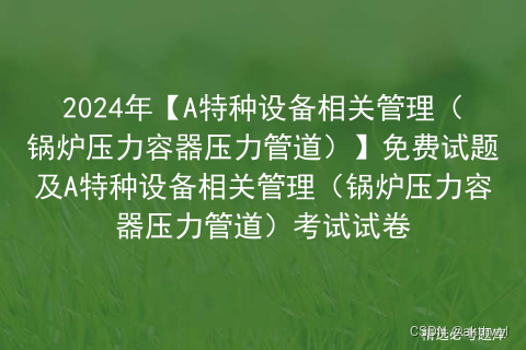 2024年【A特种设备相关管理（锅炉压力容器压力管道）】免费试题及A特种设备相关管理（锅炉压力容器压力管道）考试试卷