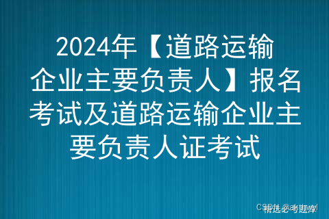 2024年【道路运输企业主要负责人】报名考试及道路运输企业主要负责人证考试