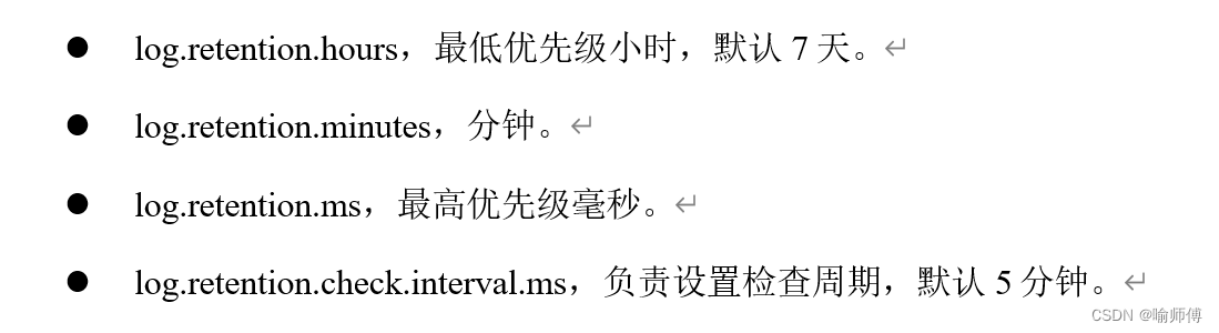 	log.retention.hours，最低优先级小时，默认7天。
	log.retention.minutes，分钟。
	log.retention.ms，最高优先级毫秒。
	log.retention.check.interval.ms，负责设置检查周期，默认5分钟。