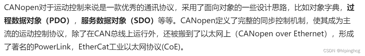 CANopen对于运动控制来说是一款优秀的通讯协议，采用了面向对象的一些设计思路，比如对象字典，过程数据对象（PDO），服务数据对象（SDO）等等。CANopen定义了完整的同步控制机制，使其成为主流的运动控制协议，除了在CAN总线上运行外，还被搬到了以太网上（CANopen over Ethernet），形成了著名的PowerLink，EtherCat工业以太网协议(CoE)。