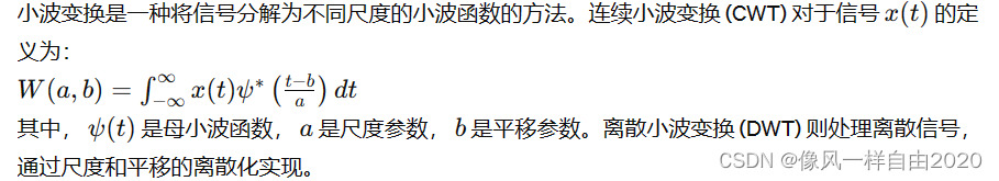 小波变换是一种将信号分解为不同尺度的小波函数的方法。连续小波变换 (CWT) 对于信号 ( x(t) ) 的定义为：
[ W(a, b) = \int_{-\infty}^{\infty} x(t) \psi^* \left( \frac{t - b}{a} \right) dt ]
其中， ( \psi(t) ) 是母小波函数， ( a ) 是尺度参数， ( b ) 是平移参数。离散小波变换 (DWT) 则处理离散信号，通过尺度和平移的离散化实现。