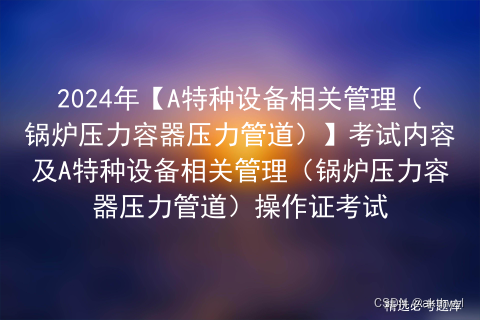 2024年【A特种设备相关管理（锅炉压力容器压力管道）】考试内容及A特种设备相关管理（锅炉压力容器压力管道）操作证考试