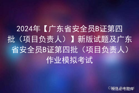 2024年【广东省安全员B证第四批（项目负责人）】新版试题及广东省安全员B证第四批（项目负责人）作业模拟考试