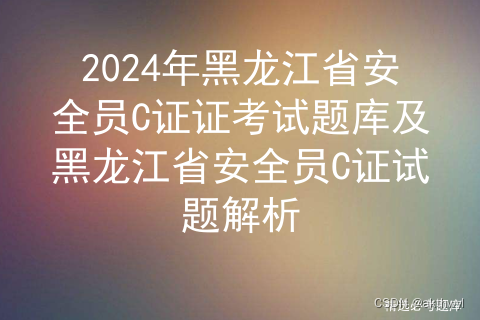 2024年黑龙江省安全员C证证考试题库及黑龙江省安全员C证试题解析