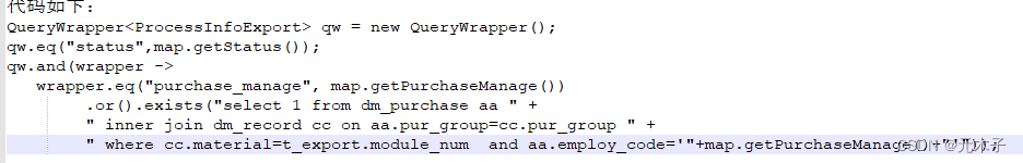 代码如下:
QueryWrapper qw = new QueryWrapper();
qw.eq("status",map.getStatus());
qw.and(wrapper ->
wrapper.eq("purchase_manage", map.getPurchaseManage())
.or().exists("select 1 from dm_purchase aa " +
" inner join dm_record cc on aa.pur_group=cc.pur_group " +
" where cc.material=t_export.module_num  and aa.employ_code='"+map.getPurchaseManage()+"'"));