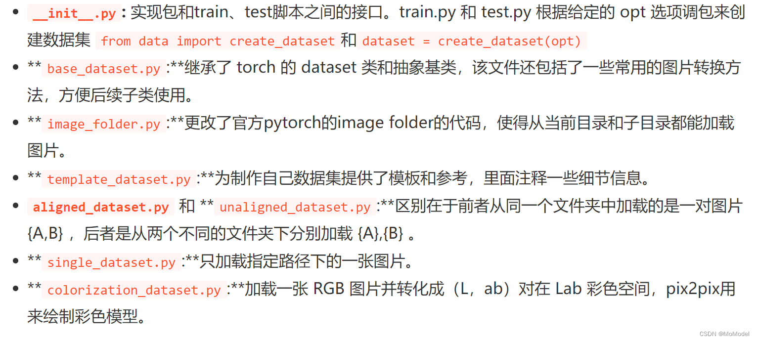 __init__.py: 实现包和train、test脚本之间的接口。train.py 和 test.py 根据给定的 opt 选项调包来创建数据集 from data import create_dataset和dataset = create_dataset(opt)
**base_dataset.py:**继承了 torch 的 dataset 类和抽象基类，该文件还包括了一些常用的图片转换方法，方便后续子类使用。
**image_folder.py:**更改了官方pytorch的image folder的代码，使得从当前目录和子目录都能加载图片。
**template_dataset.py:**为制作自己数据集提供了模板和参考，里面注释一些细节信息。
aligned_dataset.py 和 **unaligned_dataset.py:**区别在于前者从同一个文件夹中加载的是一对图片 {A,B} ，后者是从两个不同的文件夹下分别加载 {A},{B} 。
**single_dataset.py:**只加载指定路径下的一张图片。
**colorization_dataset.py:**加载一张 RGB 图片并转化成（L，ab）对在 Lab 彩色空间，pix2pix用来绘制彩色模型。