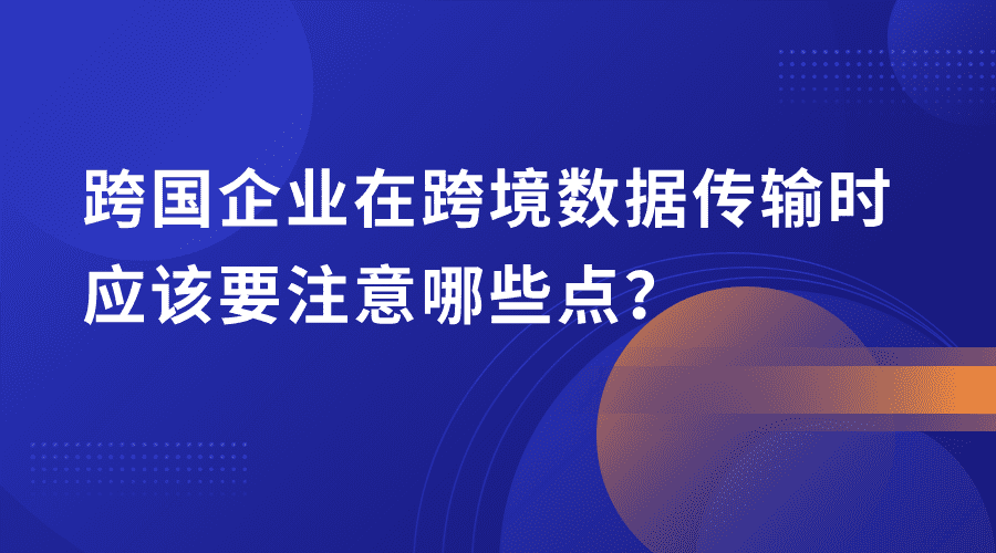 跨国企业在跨境数据传输时需要注意的几点