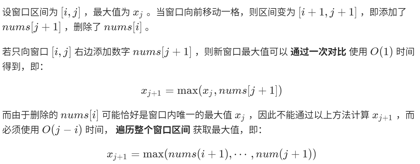设 窗 囗 区 间 为 [i,j) ， 最 大 值 为 与 。 当 窗 囗 向 前 移 动 一 格 ， 则 区 间 变 为 0 + 1 ， j 十 1 ] ， 即 添 加 了  nums[j + 1 ] ， 删 除 了 nums[i] 。  若 只 向 窗 口 [i,j] 右 边 添 加 数 字 nums[j + 1 ] ， 则 新 窗 囗 最 大 值 可 以 通 过 一 次 对 比 使 用 00 ） 时 间  得 到 ， 即 ：  xj+l ： max(æj,nums[j + 1])  而 由 于 删 除 的 nums[t] 可 能 恰 好 是 窗 囗 内 唯 一 的 最 大 值 与 ， 因 此 不 能 通 过 以 上 方 氵 去 计 算 ，  必 须 使 用 00 一 刁 时 间 ， 遍 历 整 个 0 口 区 间 获 取 最 大 值 ， 即 ：  'Tj+l 一 max(nums(i + 1 ） ，  ， num(j + 1 月 