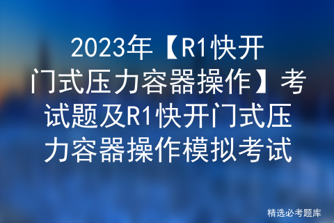 2023年【R1快开门式压力容器操作】考试题及R1快开门式压力容器操作模拟