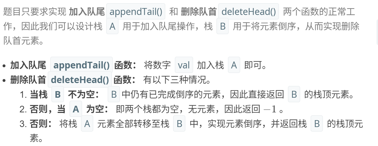 计算机生成了可选文字: 题目只要求实现加入队尾appendTail()和删除队首deleteHead()两个函数的正常工 作，因此我们可以设计栈A用于加入队尾操作，栈B用于将元素倒序，从而实现删除 队首元素。 ·加入队尾appendTaiI()函数：将数字val加入栈A即可。 ·删除队首deleteHead()函数：有以下三种情况。 1．当栈B不为空：B中仍有已完成倒序的元素，因此直接返回B的栈顶元素。 2．否则，当A为空：即两个栈都为空，无元素，因此返回一1。 3．否则：将栈A元素全部转移至栈B中，实现元素倒序，并返回栈B的栈顶元 素。