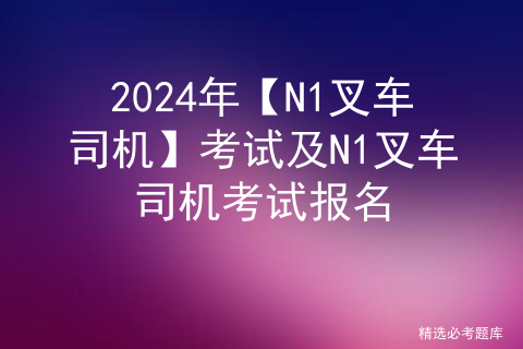 2024年【<span style='color:red;'>N</span>1叉车司机】<span style='color:red;'>考试</span>及<span style='color:red;'>N</span>1叉车司机<span style='color:red;'>考试</span><span style='color:red;'>报名</span>