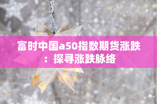 富时中国a50指数期货涨跌：探寻涨跌脉络