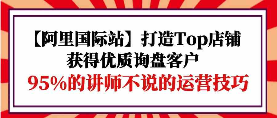 【阿里国际站】打造Top店铺-获得优质询盘客户，95%的讲师不说的运营技巧 第1张