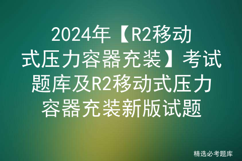 <span style='color:red;'>2024</span>年【<span style='color:red;'>R</span><span style='color:red;'>2</span>移动式压力容器充装】考试题库及<span style='color:red;'>R</span><span style='color:red;'>2</span>移动式压力容器充装<span style='color:red;'>新版</span>试题