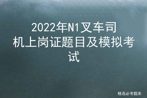 2022年N1叉车司机上岗证题目及模拟考试[通俗易懂]